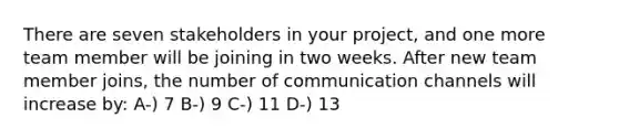 There are seven stakeholders in your project, and one more team member will be joining in two weeks. After new team member joins, the number of communication channels will increase by: A-) 7 B-) 9 C-) 11 D-) 13