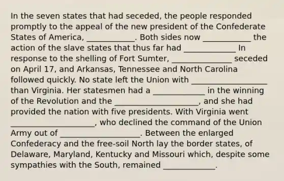 In the seven states that had seceded, the people responded promptly to the appeal of the new president of the Confederate States of America, ____________. Both sides now ____________ the action of the slave states that thus far had _____________ In response to the shelling of Fort Sumter, _______________ seceded on April 17, and Arkansas, Tennessee and North Carolina followed quickly. No state left the Union with ___________________ than Virginia. Her statesmen had a _____________ in the winning of the Revolution and the _____________________, and she had provided the nation with five presidents. With Virginia went _____________________, who declined the command of the Union Army out of ____________________. Between the enlarged Confederacy and the free-soil North lay the border states, of Delaware, Maryland, Kentucky and Missouri which, despite some sympathies with the South, remained _____________.