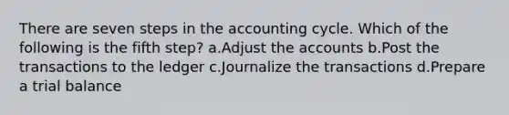 There are seven steps in the accounting cycle. Which of the following is the fifth step? a.Adjust the accounts b.Post the transactions to the ledger c.Journalize the transactions d.Prepare a trial balance