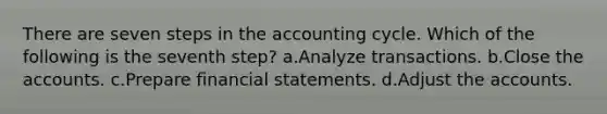 There are seven steps in the accounting cycle. Which of the following is the seventh step? a.Analyze transactions. b.Close the accounts. c.Prepare financial statements. d.Adjust the accounts.