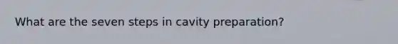 What are the seven steps in cavity preparation?