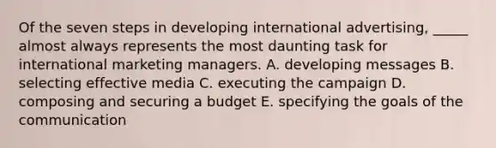 Of the seven steps in developing international advertising, _____ almost always represents the most daunting task for international marketing managers. A. developing messages B. selecting effective media C. executing the campaign D. composing and securing a budget E. specifying the goals of the communication