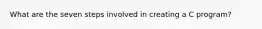 What are the seven steps involved in creating a C program?