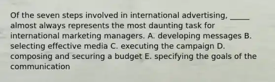 Of the seven steps involved in international advertising, _____ almost always represents the most daunting task for international marketing managers. A. developing messages B. selecting effective media C. executing the campaign D. composing and securing a budget E. specifying the goals of the communication