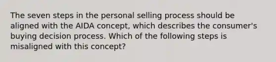 The seven steps in the personal selling process should be aligned with the AIDA concept, which describes the consumer's buying decision process. Which of the following steps is misaligned with this concept?