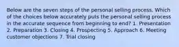 Below are the seven steps of the personal selling process. Which of the choices below accurately puts the personal selling process in the accurate sequence from beginning to end? 1. Presentation 2. Preparation 3. Closing 4. Prospecting 5. Approach 6. Meeting customer objections 7. Trial closing