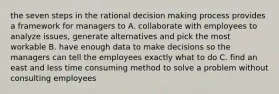 the seven steps in the rational decision making process provides a framework for managers to A. collaborate with employees to analyze issues, generate alternatives and pick the most workable B. have enough data to make decisions so the managers can tell the employees exactly what to do C. find an east and less time consuming method to solve a problem without consulting employees