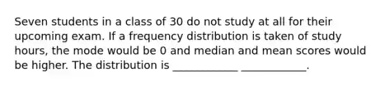 Seven students in a class of 30 do not study at all for their upcoming exam. If a <a href='https://www.questionai.com/knowledge/kBageYpRHz-frequency-distribution' class='anchor-knowledge'>frequency distribution</a> is taken of study hours, the mode would be 0 and median and mean scores would be higher. The distribution is ____________ ____________.