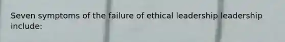 Seven symptoms of the failure of ethical leadership leadership include: