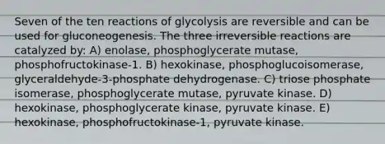 Seven of the ten reactions of glycolysis are reversible and can be used for gluconeogenesis. The three irreversible reactions are catalyzed by: A) enolase, phosphoglycerate mutase, phosphofructokinase-1. B) hexokinase, phosphoglucoisomerase, glyceraldehyde-3-phosphate dehydrogenase. C) triose phosphate isomerase, phosphoglycerate mutase, pyruvate kinase. D) hexokinase, phosphoglycerate kinase, pyruvate kinase. E) hexokinase, phosphofructokinase-1, pyruvate kinase.