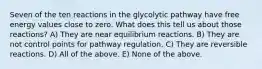 Seven of the ten reactions in the glycolytic pathway have free energy values close to zero. What does this tell us about those reactions? A) They are near equilibrium reactions. B) They are not control points for pathway regulation. C) They are reversible reactions. D) All of the above. E) None of the above.