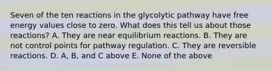 Seven of the ten reactions in the glycolytic pathway have free energy values close to zero. What does this tell us about those reactions? A. They are near equilibrium reactions. B. They are not control points for pathway regulation. C. They are reversible reactions. D. A, B, and C above E. None of the above