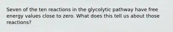 Seven of the ten reactions in the glycolytic pathway have free energy values close to zero. What does this tell us about those reactions?