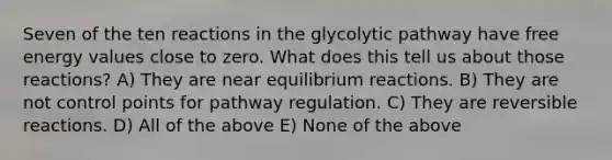 Seven of the ten reactions in the glycolytic pathway have free energy values close to zero. What does this tell us about those reactions? A) They are near equilibrium reactions. B) They are not control points for pathway regulation. C) They are reversible reactions. D) All of the above E) None of the above