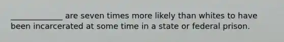 _____________ are seven times more likely than whites to have been incarcerated at some time in a state or federal prison.