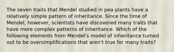 The seven traits that Mendel studied in pea plants have a relatively simple pattern of inheritance. Since the time of Mendel, however, scientists have discovered many traits that have more complex patterns of inheritance. Which of the following elements from Mendel's model of inheritance turned out to be oversimplifications that aren't true for many traits?