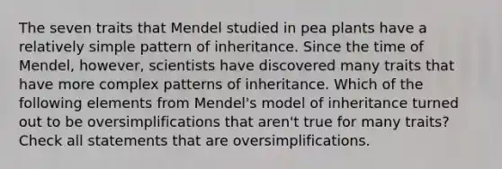 The seven traits that Mendel studied in pea plants have a relatively simple pattern of inheritance. Since the time of Mendel, however, scientists have discovered many traits that have more complex patterns of inheritance. Which of the following elements from Mendel's model of inheritance turned out to be oversimplifications that aren't true for many traits? Check all statements that are oversimplifications.