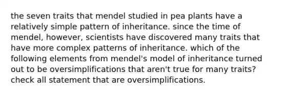 the seven traits that mendel studied in pea plants have a relatively simple pattern of inheritance. since the time of mendel, however, scientists have discovered many traits that have more complex patterns of inheritance. which of the following elements from mendel's model of inheritance turned out to be oversimplifications that aren't true for many traits? check all statement that are oversimplifications.