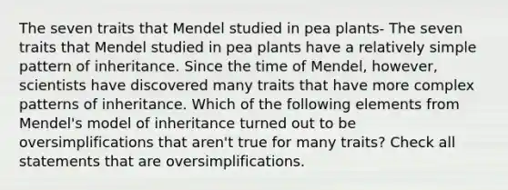 The seven traits that Mendel studied in pea plants- The seven traits that Mendel studied in pea plants have a relatively simple pattern of inheritance. Since the time of Mendel, however, scientists have discovered many traits that have more complex patterns of inheritance. Which of the following elements from Mendel's model of inheritance turned out to be oversimplifications that aren't true for many traits? Check all statements that are oversimplifications.