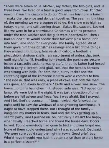 "There were seven of us. Mother, my father, the two girls, and us three boys. We lived on a farm a good ways from town. For that reason it was the custom to do our Christmas buying in a bunch—make the trip once and do it all together. The year I'm thinking of, the morning we were supposed to go, the snow was high as today, higher, and still coming down—flakes like saucers. Looked like we were in for a snowbound Christmas with no presents under the tree. Mother and the girls were heartbroken. Then I had an idea." He would saddle their huskiest plow horse, ride into town, and shop for everybody. The family agreed. All of them gave him their Christmas savings and a list of the things they wished him to buy: four yards of calico, a football, a pincushion, shotgun shells—an assortment of orders that took until nightfall to fill. Heading homeward, the purchases secure inside a tarpaulin sack, he was grateful that his father had forced him to carry a lantern, and glad, too, that the horse's harness was strung with bells, for both their jaunty racket and the careening light of the kerosene lantern were a comfort to him. "The ride in, that was easy, a piece of cake. But now the road was gone, and every landmark." Earth and air—all was snow. The horse, up to his haunches in it, slipped side wise. "I dropped our lamp. We were lost in the night. It was just a question of time before we fell asleep and froze. Yes, I was afraid. But I prayed. And I felt God's presence . . ." Dogs howled. He followed the noise until he saw the windows of a neighboring farmhouse. "I ought to have stopped there. But I thought of the family—imagined my mother in tears, Dad and the boys getting up a search party, and I pushed on. So, naturally, I wasn't too happy when finally I reached home and found the house dark. Doors locked. Found everybody had gone to bed and plain forgot me. None of them could understand why I was so put out. Dad said, 'We were sure you'd stay the night in town. Good grief, boy! Who'd have thought you hadn't better sense than to start home in a perfect blizzard?' "