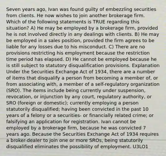 Seven years ago, Ivan was found guilty of embezzling securities from clients. He now wishes to join another brokerage firm. Which of the following statements is TRUE regarding this situation? A) He may be employed by a brokerage firm, provided he is not involved directly in any dealings with clients. B) He may be employed in a sales position, provided the firm agrees to be liable for any losses due to his misconduct. C) There are no provisions restricting his employment because the restriction time period has elapsed. D) He cannot be employed because he is still subject to statutory disqualification provisions. Explanation Under the Securities Exchange Act of 1934, there are a number of items that disqualify a person from becoming a member of, or from associating with, a member of a self-regulatory organization (SRO). The items include being currently under suspension, revocation, or injunction by any court, regulatory authority, or SRO (foreign or domestic); currently employing a person statutorily disqualified; having been convicted in the past 10 years of a felony or a securities- or financially related crime; or falsifying an application for registration. Ivan cannot be employed by a brokerage firm, because he was convicted 7 years ago. Because the Securities Exchange Act of 1934 requires a broker-dealer to join one or more SROs, being statutorily disqualified eliminates the possibility of employment. U3LO1