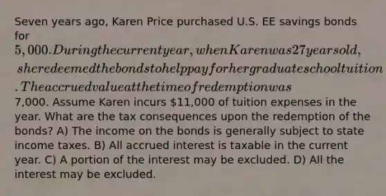 Seven years ago, Karen Price purchased U.S. EE savings bonds for 5,000. During the current year, when Karen was 27 years old, she redeemed the bonds to help pay for her graduate school tuition. The accrued value at the time of redemption was7,000. Assume Karen incurs 11,000 of tuition expenses in the year. What are the tax consequences upon the redemption of the bonds? A) The income on the bonds is generally subject to state income taxes. B) All accrued interest is taxable in the current year. C) A portion of the interest may be excluded. D) All the interest may be excluded.