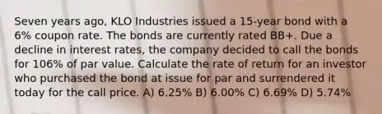 Seven years ago, KLO Industries issued a 15-year bond with a 6% coupon rate. The bonds are currently rated BB+. Due a decline in interest rates, the company decided to call the bonds for 106% of par value. Calculate the rate of return for an investor who purchased the bond at issue for par and surrendered it today for the call price. A) 6.25% B) 6.00% C) 6.69% D) 5.74%