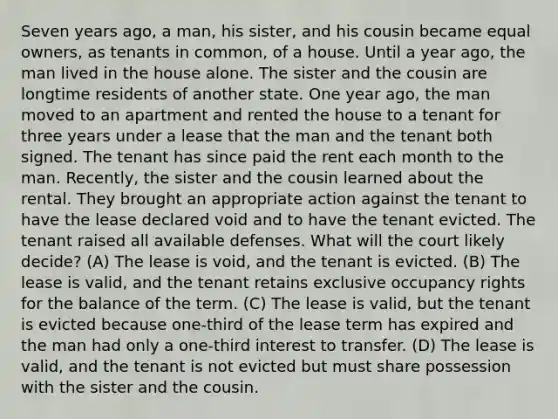 Seven years ago, a man, his sister, and his cousin became equal owners, as tenants in common, of a house. Until a year ago, the man lived in the house alone. The sister and the cousin are longtime residents of another state. One year ago, the man moved to an apartment and rented the house to a tenant for three years under a lease that the man and the tenant both signed. The tenant has since paid the rent each month to the man. Recently, the sister and the cousin learned about the rental. They brought an appropriate action against the tenant to have the lease declared void and to have the tenant evicted. The tenant raised all available defenses. What will the court likely decide? (A) The lease is void, and the tenant is evicted. (B) The lease is valid, and the tenant retains exclusive occupancy rights for the balance of the term. (C) The lease is valid, but the tenant is evicted because one-third of the lease term has expired and the man had only a one-third interest to transfer. (D) The lease is valid, and the tenant is not evicted but must share possession with the sister and the cousin.