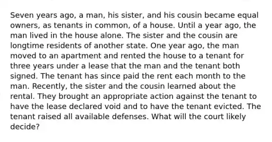 Seven years ago, a man, his sister, and his cousin became equal owners, as tenants in common, of a house. Until a year ago, the man lived in the house alone. The sister and the cousin are longtime residents of another state. One year ago, the man moved to an apartment and rented the house to a tenant for three years under a lease that the man and the tenant both signed. The tenant has since paid the rent each month to the man. Recently, the sister and the cousin learned about the rental. They brought an appropriate action against the tenant to have the lease declared void and to have the tenant evicted. The tenant raised all available defenses. What will the court likely decide?