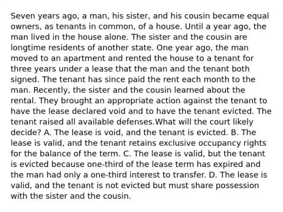 Seven years ago, a man, his sister, and his cousin became equal owners, as tenants in common, of a house. Until a year ago, the man lived in the house alone. The sister and the cousin are longtime residents of another state. One year ago, the man moved to an apartment and rented the house to a tenant for three years under a lease that the man and the tenant both signed. The tenant has since paid the rent each month to the man. Recently, the sister and the cousin learned about the rental. They brought an appropriate action against the tenant to have the lease declared void and to have the tenant evicted. The tenant raised all available defenses.What will the court likely decide? A. The lease is void, and the tenant is evicted. B. The lease is valid, and the tenant retains exclusive occupancy rights for the balance of the term. C. The lease is valid, but the tenant is evicted because one-third of the lease term has expired and the man had only a one-third interest to transfer. D. The lease is valid, and the tenant is not evicted but must share possession with the sister and the cousin.