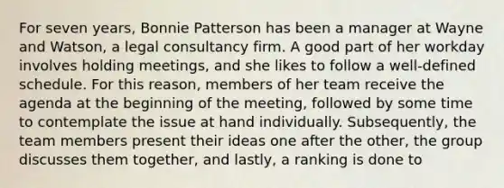 For seven years, Bonnie Patterson has been a manager at Wayne and Watson, a legal consultancy firm. A good part of her workday involves holding meetings, and she likes to follow a well-defined schedule. For this reason, members of her team receive the agenda at the beginning of the meeting, followed by some time to contemplate the issue at hand individually. Subsequently, the team members present their ideas one after the other, the group discusses them together, and lastly, a ranking is done to