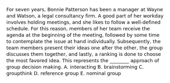 For seven​ years, Bonnie Patterson has been a manager at Wayne and​ Watson, a legal consultancy firm. A good part of her workday involves holding​ meetings, and she likes to follow a​ well-defined schedule. For this​ reason, members of her team receive the agenda at the beginning of the​ meeting, followed by some time to contemplate the issue at hand individually.​ Subsequently, the team members present their ideas one after the​ other, the group discusses them​ together, and​ lastly, a ranking is done to choose the most favored idea. This represents the​ ________ approach of group decision making. A. interacting B. brainstorming C. groupthink D. reference group E. nominal group