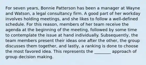 For seven​ years, Bonnie Patterson has been a manager at Wayne and​ Watson, a legal consultancy firm. A good part of her workday involves holding​ meetings, and she likes to follow a​ well-defined schedule. For this​ reason, members of her team receive the agenda at the beginning of the​ meeting, followed by some time to contemplate the issue at hand individually.​ Subsequently, the team members present their ideas one after the​ other, the group discusses them​ together, and​ lastly, a ranking is done to choose the most favored idea. This represents the​ ________ approach of group decision making.