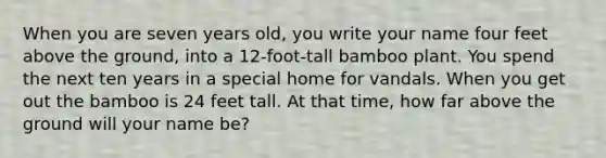 When you are seven years old, you write your name four feet above the ground, into a 12-foot-tall bamboo plant. You spend the next ten years in a special home for vandals. When you get out the bamboo is 24 feet tall. At that time, how far above the ground will your name be?