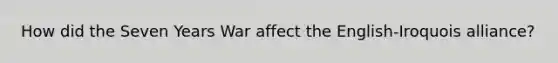 How did the Seven Years War affect the English-Iroquois alliance?