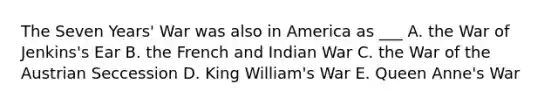 The Seven Years' War was also in America as ___ A. the War of Jenkins's Ear B. the French and Indian War C. the War of the Austrian Seccession D. King William's War E. Queen Anne's War