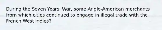 During the Seven Years' War, some Anglo-American merchants from which cities continued to engage in illegal trade with the French West Indies?