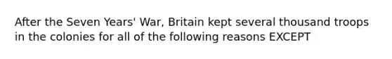 After the Seven Years' War, Britain kept several thousand troops in the colonies for all of the following reasons EXCEPT