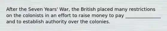 After the Seven Years' War, the British placed many restrictions on the colonists in an effort to raise money to pay _______________ and to establish authority over the colonies.