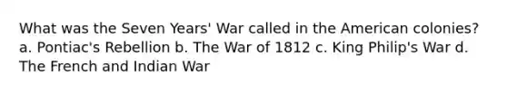 What was the Seven Years' War called in the American colonies? a. Pontiac's Rebellion b. The War of 1812 c. King Philip's War d. The French and Indian War