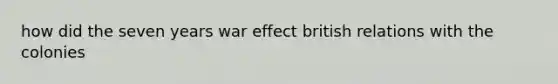 how did the seven years war effect british relations with the colonies