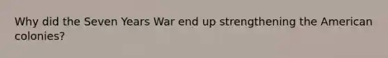Why did the Seven Years War end up strengthening the American colonies?