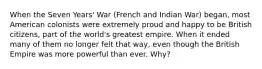 When the Seven Years' War (French and Indian War) began, most American colonists were extremely proud and happy to be British citizens, part of the world's greatest empire. When it ended many of them no longer felt that way, even though the British Empire was more powerful than ever. Why?