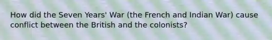 How did the Seven Years' War (the French and Indian War) cause conflict between the British and the colonists?