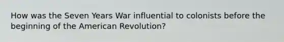 How was the Seven Years War influential to colonists before the beginning of the American Revolution?