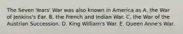 The Seven Years' War was also known in America as A. the War of Jenkins's Ear. B. the French and Indian War. C. the War of the Austrian Succession. D. King William's War. E. Queen Anne's War.