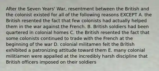 After the Seven Years' War, resentment between the British and the colonist existed for all of the following reasons EXCEPT A. the British resented the fact that few colonists had actually helped them in the war against the French. B. British soldiers had been quartered in colonial homes C. the British resented the fact that some colonists continued to trade with the French at the beginning of the war D. colonial militamen felt the British exhibited a patronizing attitude toward them E. many colonial militiamen were appalled at the incredibly harsh discipline that British officers imposed on their soldiers