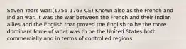 Seven Years War:(1756-1763 CE) Known also as the French and Indian war. It was the war between the French and their Indian allies and the English that proved the English to be the more dominant force of what was to be the United States both commercially and in terms of controlled regions.