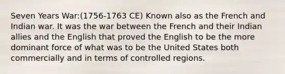 Seven Years War:(1756-1763 CE) Known also as the French and Indian war. It was the war between the French and their Indian allies and the English that proved the English to be the more dominant force of what was to be the United States both commercially and in terms of controlled regions.