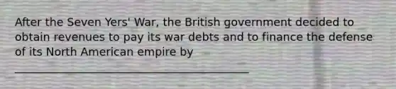 After the Seven Yers' War, the British government decided to obtain revenues to pay its war debts and to finance the defense of its North American empire by __________________________________________